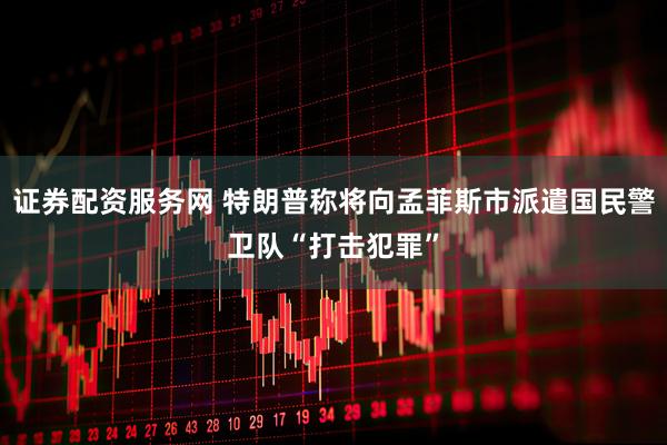 证券配资服务网 特朗普称将向孟菲斯市派遣国民警卫队“打击犯罪”