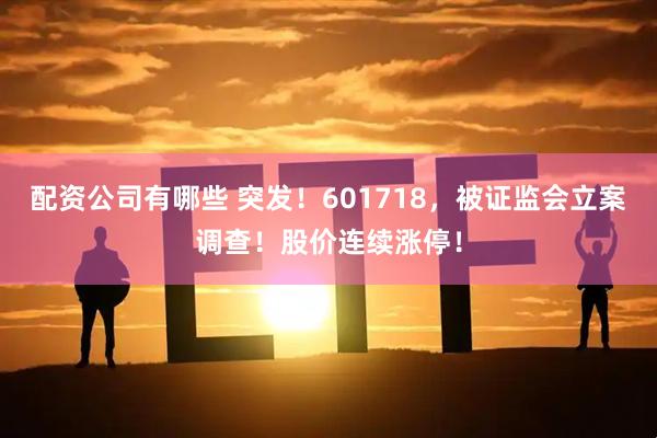 配资公司有哪些 突发！601718，被证监会立案调查！股价连续涨停！