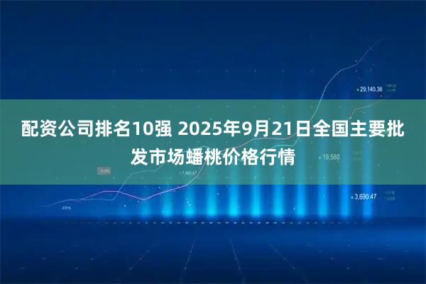 配资公司排名10强 2025年9月21日全国主要批发市场蟠桃价格行情
