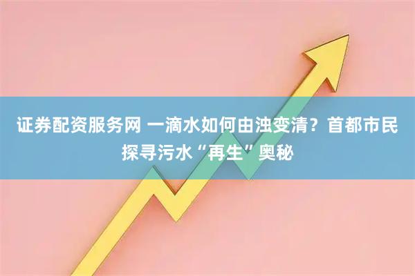 证券配资服务网 一滴水如何由浊变清？首都市民探寻污水“再生”奥秘
