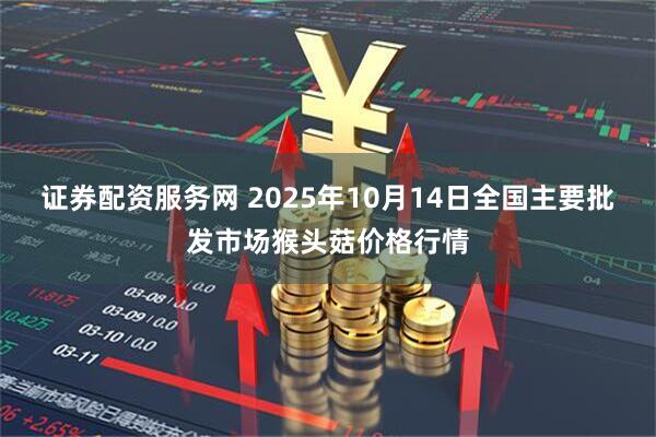 证券配资服务网 2025年10月14日全国主要批发市场猴头菇价格行情