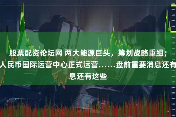 股票配资论坛网 两大能源巨头，筹划战略重组；数字人民币国际运营中心正式运营……盘前重要消息还有这些
