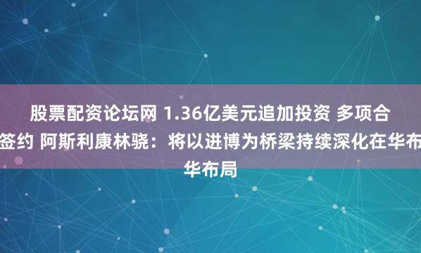 股票配资论坛网 1.36亿美元追加投资 多项合作签约 阿斯利康林骁：将以进博为桥梁持续深化在华布局