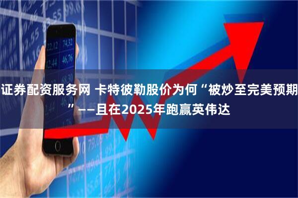 证券配资服务网 卡特彼勒股价为何“被炒至完美预期”——且在2025年跑赢英伟达