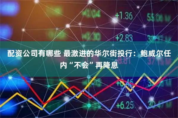 配资公司有哪些 最激进的华尔街投行：鲍威尔任内“不会”再降息