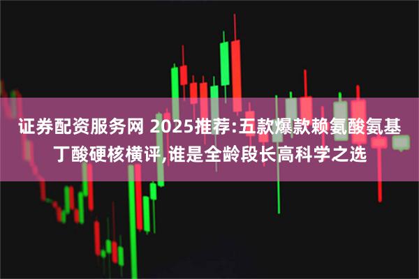 证券配资服务网 2025推荐:五款爆款赖氨酸氨基丁酸硬核横评,谁是全龄段长高科学之选