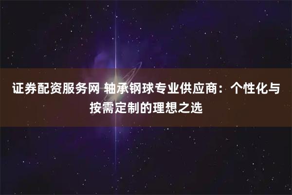 证券配资服务网 轴承钢球专业供应商：个性化与按需定制的理想之选