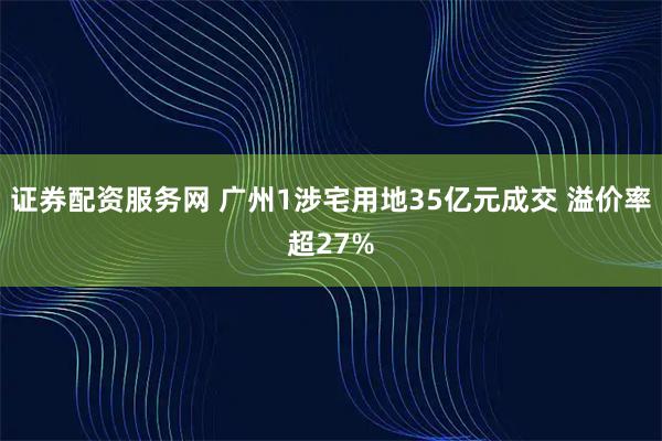 证券配资服务网 广州1涉宅用地35亿元成交 溢价率超27%