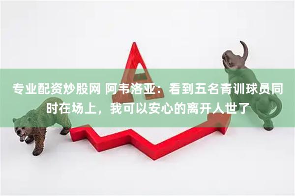 专业配资炒股网 阿韦洛亚：看到五名青训球员同时在场上，我可以安心的离开人世了