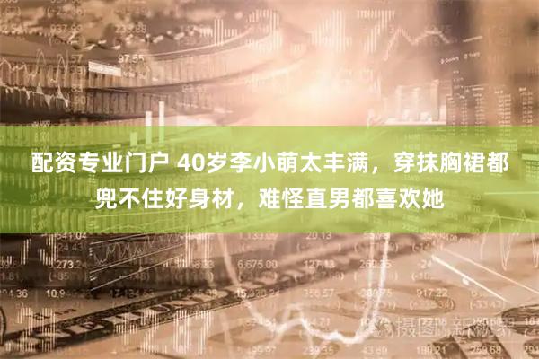 配资专业门户 40岁李小萌太丰满，穿抹胸裙都兜不住好身材，难怪直男都喜欢她