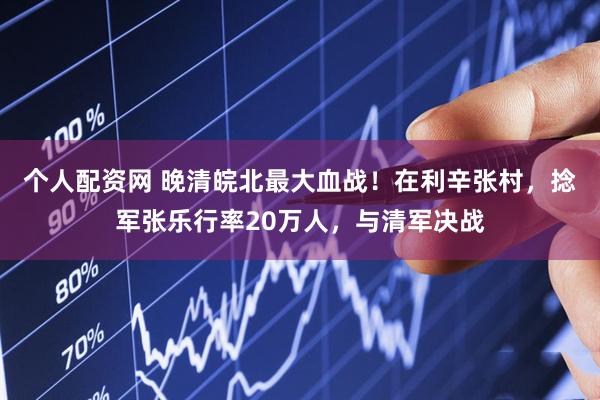 个人配资网 晚清皖北最大血战！在利辛张村，捻军张乐行率20万人，与清军决战