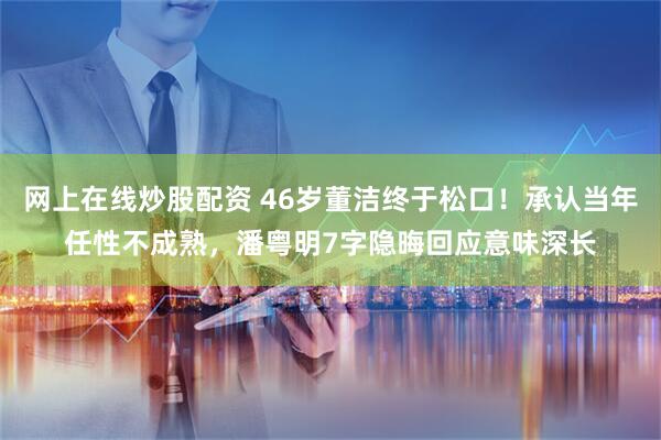 网上在线炒股配资 46岁董洁终于松口！承认当年任性不成熟，潘粤明7字隐晦回应意味深长