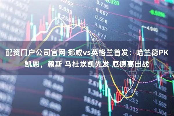 配资门户公司官网 挪威vs英格兰首发：哈兰德PK凯恩，赖斯 马杜埃凯先发 厄德高出战