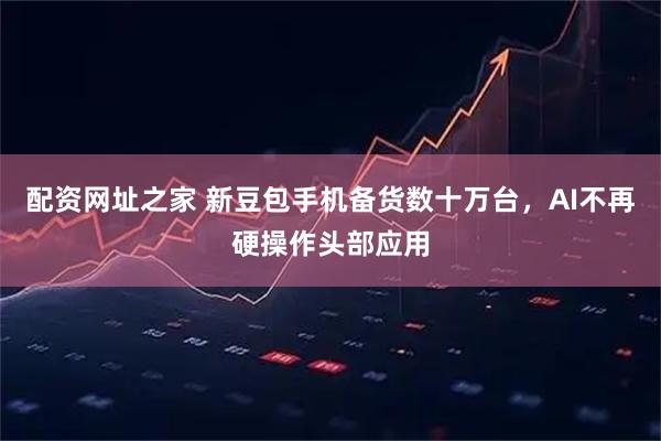 配资网址之家 新豆包手机备货数十万台，AI不再硬操作头部应用