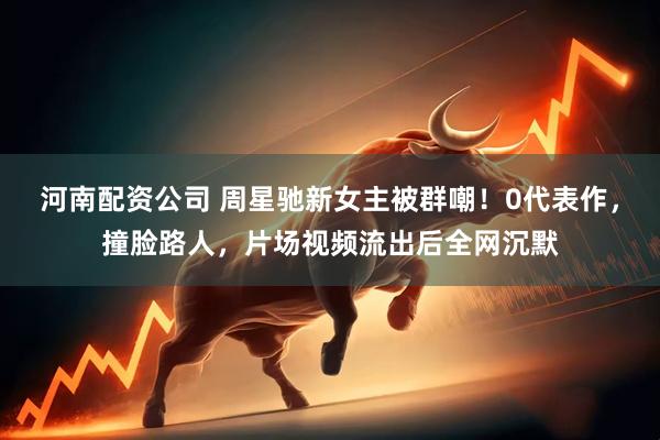 河南配资公司 周星驰新女主被群嘲！0代表作，撞脸路人，片场视频流出后全网沉默