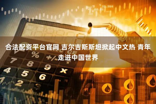 合法配资平台官网 吉尔吉斯斯坦掀起中文热 青年走进中国世界