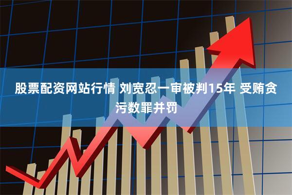 股票配资网站行情 刘宽忍一审被判15年 受贿贪污数罪并罚