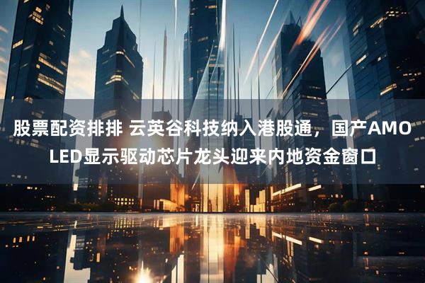 股票配资排排 云英谷科技纳入港股通，国产AMOLED显示驱动芯片龙头迎来内地资金窗口
