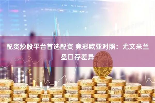 配资炒股平台首选配资 竞彩欧亚对照：尤文米兰盘口存差异