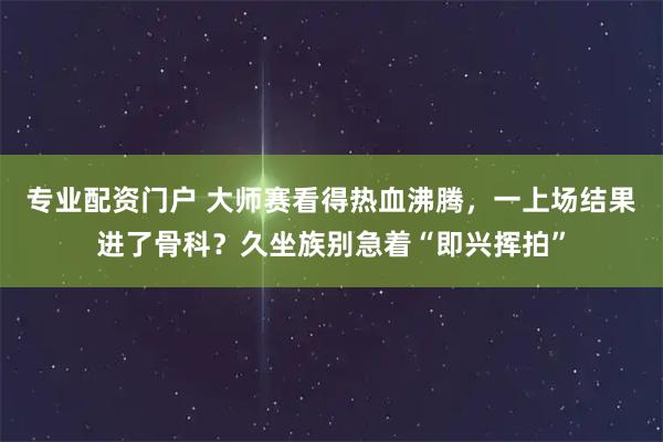 专业配资门户 大师赛看得热血沸腾，一上场结果进了骨科？久坐族别急着“即兴挥拍”